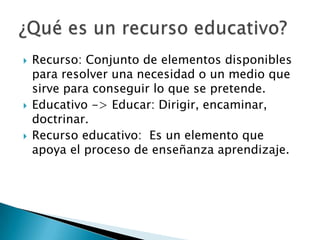  Recurso: Conjunto de elementos disponibles
para resolver una necesidad o un medio que
sirve para conseguir lo que se pretende.
 Educativo -> Educar: Dirigir, encaminar,
doctrinar.
 Recurso educativo: Es un elemento que
apoya el proceso de enseñanza aprendizaje.
 