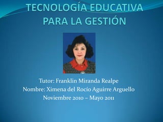 TECNOLOGÍA EDUCATIVA PARA LA GESTIÓN Tutor: Franklin Miranda Realpe Nombre: Ximena del Rocío Aguirre Arguello Noviembre 2010 – Mayo 2011 