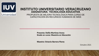 INSTITUTO UNIVERSITARIO VERACRUZANO
ASIGNATURA: TECNOLOGÍA EDUCATIVA
PROPUESTA DE MEJORA TECNOLÓGICA PARA CURSO DE
CAPACITACIÓN EN RECURSOS HUMANOS DE IMSS
Presenta: Dalila Martínez Arana
Grado en curso: Maestría en Educación
Maestro: Octavio Barrera Flores
Octubre 2021
 