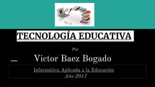 TECNOLOGÍA EDUCATIVA
Por
Victor Baez Bogado
Informática Aplicada a la Educación
Año 2017
 