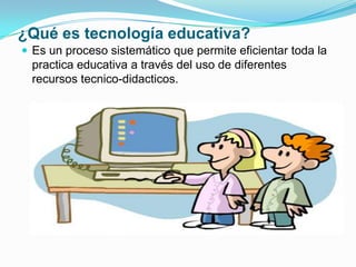 ¿Qué es tecnología educativa?
 Es un proceso sistemático que permite eficientar toda la
practica educativa a través del uso de diferentes
recursos tecnico-didacticos.
 