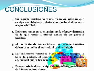 CONCLUSIONES
1. Un paquete turístico no es una redacción más sino que
es algo que debemos trabajar con mucha dedicación y
responsabilidad.
2. Debemos tomar en cuenta siempre la oferta y demanda
de lo que vamos a ofrecer dentro de un paquete
turístico.
3. Al momento de comercializar un paquete turístico
debemos estudiar el mercado al cual va dirigido.
4. Los itinerarios turísticos deben contener siempre la
hora de partida, el recorrido y la hora de llegada,
además del punto de encuentro.
5. Pueden existir diversos tipos de itinerarios turísticos y
de diferentes duraciones.
 