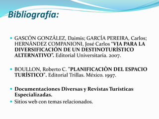 Bibliografía:
 GASCÓN GONZÁLEZ, Daimis; GARCÍA PEREIRA, Carlos;
HERNÁNDEZ COMPANIONI, José Carlos “VIA PARA LA
DIVERSIFICACIÓN DE UN DESTINOTURÍSTICO
ALTERNATIVO”. Editorial Universitaria. 2007.
 BOULLON, Roberto C. "PLANIFICACIÒN DEL ESPACIO
TURÍSTICO". Editorial Trillas. México. 1997.
 Documentaciones Diversas y Revistas Turísticas
Especializadas.
 Sitios web con temas relacionados.
 