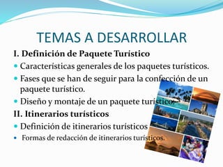 TEMAS A DESARROLLAR
I. Definición de Paquete Turístico
 Características generales de los paquetes turísticos.
 Fases que se han de seguir para la confección de un
paquete turístico.
 Diseño y montaje de un paquete turístico.
II. Itinerarios turísticos
 Definición de itinerarios turísticos
 Formas de redacción de itinerarios turísticos.
 