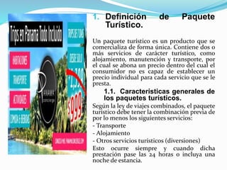 1. Definición de Paquete
Turístico.
Un paquete turístico es un producto que se
comercializa de forma única. Contiene dos o
más servicios de carácter turístico, como
alojamiento, manutención y transporte, por
el cual se abona un precio dentro del cual el
consumidor no es capaz de establecer un
precio individual para cada servicio que se le
presta.
1.1. Características generales de
los paquetes turísticos.
Según la ley de viajes combinados, el paquete
turístico debe tener la combinación previa de
por lo menos los siguientes servicios:
- Transporte
- Alojamiento
- Otros servicios turísticos (diversiones)
Esto ocurre siempre y cuando dicha
prestación pase las 24 horas o incluya una
noche de estancia.
 