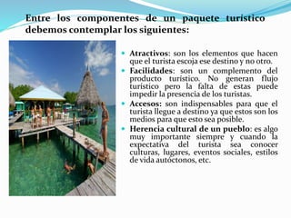  Atractivos: son los elementos que hacen
que el turista escoja ese destino y no otro.
 Facilidades: son un complemento del
producto turístico. No generan flujo
turístico pero la falta de estas puede
impedir la presencia de los turistas.
 Accesos: son indispensables para que el
turista llegue a destino ya que estos son los
medios para que esto sea posible.
 Herencia cultural de un pueblo: es algo
muy importante siempre y cuando la
expectativa del turista sea conocer
culturas, lugares, eventos sociales, estilos
de vida autóctonos, etc.
Entre los componentes de un paquete turístico
debemos contemplar los siguientes:
 