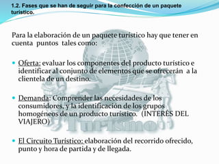 1.2. Fases que se han de seguir para la confección de un paquete
turístico.
Para la elaboración de un paquete turístico hay que tener en
cuenta puntos tales como:
 Oferta: evaluar los componentes del producto turístico e
identificar al conjunto de elementos que se ofrecerán a la
clientela de un destino.
 Demanda: Comprender las necesidades de los
consumidores, y la identificación de los grupos
homogéneos de un producto turístico. (INTERÉS DEL
VIAJERO)
 El Circuito Turístico: elaboración del recorrido ofrecido,
punto y hora de partida y de llegada.
 