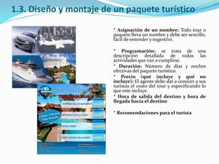 1.3. Diseño y montaje de un paquete turístico
* Asignación de un nombre: Todo tour o
paquete lleva un nombre y debe ser sencillo,
fácil de entender y sugestivo.
* Programación: se trata de una
descripción detallada de todas las
actividades que van a cumplirse.
* Duración: Número de días y noches
efectivas del paquete turístico.
* Precio (qué incluye y qué no
incluye): El agente debe dar a conocer a sus
turistas el costo del tour y especificando lo
que este incluye.
* Hora de salida del destino y hora de
llegada hacia el destino
* Recomendaciones para el turista
 