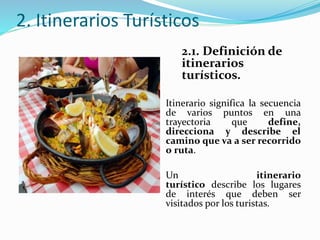 2. Itinerarios Turísticos
2.1. Definición de
itinerarios
turísticos.
Itinerario significa la secuencia
de varios puntos en una
trayectoria que define,
direcciona y describe el
camino que va a ser recorrido
o ruta.
Un itinerario
turístico describe los lugares
de interés que deben ser
visitados por los turistas.
 