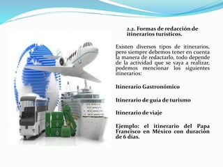 2.2. Formas de redacción de
itinerarios turísticos.
Existen diversos tipos de itinerarios,
pero siempre debemos tener en cuenta
la manera de redactarlo, todo depende
de la actividad que se vaya a realizar,
podemos mencionar los siguientes
itinerarios:
Itinerario Gastronómico
Itinerario de guía de turismo
Itinerario de viaje
Ejemplo: el itinerario del Papa
Francisco en México con duración
de 6 días.
 