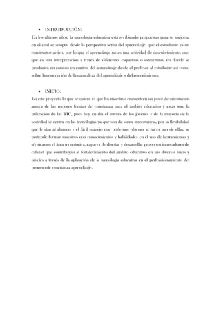    INTRODUCCIÓN:
En los últimos años, la tecnología educativa está recibiendo propuestas para su mejoría,
en el cual se adopta, desde la perspectiva activa del aprendizaje, que el estudiante es un
constructor activo, por lo que el aprendizaje no es una actividad de descubrimiento sino
que es una interpretación a través de diferentes esquemas o estructuras, en donde se
producirá un cambio en control del aprendizaje desde el profesor al estudiante así como
sobre la concepción de la naturaleza del aprendizaje y del conocimiento.


      INICIO:
En este proyecto lo que se quiere es que los maestros encuentren un poco de orientación
acerca de las mejores formas de enseñanza para el ámbito educativo y estas son: la
utilización de las TIC, pues hoy en día el interés de los jóvenes y de la mayoría de la
sociedad se centra en las tecnologías ya que son de suma importancia, por la flexibilidad
que le dan al alumno y el fácil manejo que podemos obtener al hacer uso de ellas, se
pretende formar maestros con conocimientos y habilidades en el uso de herramientas y
técnicas en el área tecnológica, capaces de diseñar y desarrollar proyectos innovadores de
calidad que contribuyan al fortalecimiento del ámbito educativo en sus diversas áreas y
niveles a través de la aplicación de la tecnología educativa en el perfeccionamiento del
proceso de enseñanza aprendizaje.
 