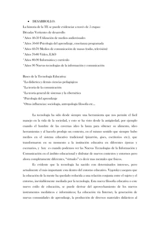    DESARROLLO:
La historia de la TE se puede evidenciar a través de 5 etapas:
Décadas Vertientes de desarrollo
*Años 40-50 Utilización de medios audiovisuales
*Años 50-60 Psicología del aprendizaje, enseñanza programada
*Años 60-70 Medios de comunicación de masas (radio, televisión)
*Años 70-80 Vídeo, EAO
*Años 80-90 Informática y currículo
*Años 90 Nuevas tecnologías de la información y comunicación


Bases de la Tecnología Educativa:
*La didáctica y demás ciencias pedagógicas
*La teoría de la comunicación
*La teoría general de sistemas y la cibernética
*Psicología del aprendizaje
*Otras influencias: sociología, antropología filosofía etc…


       La tecnología ha sido desde siempre una herramienta que nos permite el fácil
manejo en la vida de la sociedad, y esto se ha visto desde la antigüedad, por ejemplo
cuando el hombre de las cavernas ideo la lanza para obtener su alimento, ideo
herramientas y al hacerlo produjo un contexto, en el mismo sentido que siempre hubo
medios en el sistema educativo tradicional (pizarrón, gises, escritorios etc.), que
transformaron en su momento a la institución educativa en diferentes épocas y
escenarios, y hoy es cuando podemos ver las Nuevas Tecnologías de la Información y
Comunicación en el ámbito educacional y disfrutar de nuevos contextos y entornos pero
ahora completamente diferentes, “virtuales” es decir mas mentales que físicos.
       Es evidente que la tecnología ha nacido con determinados intereses, pero
actualmente el más importante esta dentro del entorno educativo. Vygotsky12 asegura que
la educación de la mente ha quedado reducida a una relación conjunta entre el sujeto y el
entorno, inevitablemente mediada por la tecnología. Esta nueva filosofía educativa o este
nuevo estilo de educación, se puede derivar del aprovechamiento de los nuevos
instrumentos mediáticos e informáticos; La educación vía Internet, la generación de
nuevas comunidades de aprendizaje, la producción de diversos materiales didácticos al
 