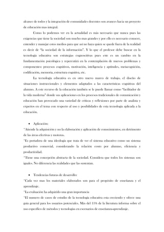 alcance de todos y la integración de comunidades docentes son avances hacia un proyecto
de educación mas integral.
       Como lo podemos ver en la actualidad es más necesario que nunca pues las
exigencias que tiene la sociedad son mucho mas grandes y por ello es necesario conocer,
entender y manejar estos medios para que así no haya quien se quede fuera de la realidad
es decir de “la sociedad de la información”. Y lo que el profesor debe buscar en la
tecnología educativa son estrategias cognoscitivas pues este es un cambio en la
fundamentación psicológica y repercutirá en la contemplación de nuevos problemas y
componentes: procesos cognitivos, motivación, inteligencia y aptitudes, metacognición,
codificación, memoria, estructura cognitiva, etc.
       La tecnología educativa es en otro nuevo marco de trabajo, el diseño de
situaciones instruccionales y elementos adaptados a las características cognitivas del
alumno. A este recurso de la educación también se le puede llamar como “facilitador de
la vida moderna” donde sus aplicaciones en los procesos tradicionales de comunicación y
educación han provocado una variedad de críticas y reflexiones por parte de analista y
expertos en el tema con respecto al uso y posibilidades de esta tecnología aplicada a la
educación.


      Aplicación:
*Atiende la adquisición y no la elaboración y aplicación de conocimientos, en detrimento
de las áreas efectivas y motoras.
*Es portadora de una ideología que trata de ver el sistema educativo como un sistema
productivo comercial, considerando la relación costo por alumno, eficiencia y
productividad.
*Tiene una concepción abstracta de la sociedad. Considera que todos los sistemas son
iguales. No diferencia las realidades que las sustentan.


      Tendencias futuras de desarrollo:
*Cada vez mas los materiales elaborados son para el propósito de enseñanza y el
aprendizaje.
*La evaluación ha adquirido una gran importancia
*El numero de casos de estudio de la tecnología educativa esta creciendo y ofrece una
guía general para los usuarios potenciales. Más del 11% de la literatura informa sobre el
uso específico de métodos y tecnologías en escenarios de enseñanza-aprendizaje.
 
