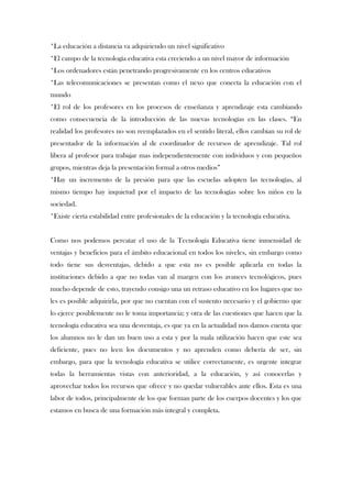 *La educación a distancia va adquiriendo un nivel significativo
*El campo de la tecnología educativa esta creciendo a un nivel mayor de información
*Los ordenadores están penetrando progresivamente en los centros educativos
*Las telecomunicaciones se presentan como el nexo que conecta la educación con el
mundo
*El rol de los profesores en los procesos de enseñanza y aprendizaje esta cambiando
como consecuencia de la introducción de las nuevas tecnologías en las clases. “En
realidad los profesores no son reemplazados en el sentido literal, ellos cambian su rol de
presentador de la información al de coordinador de recursos de aprendizaje. Tal rol
libera al profesor para trabajar mas independientemente con individuos y con pequeños
grupos, mientras deja la presentación formal a otros medios”
*Hay un incremento de la presión para que las escuelas adopten las tecnologías, al
mismo tiempo hay inquietud por el impacto de las tecnologías sobre los niños en la
sociedad.
*Existe cierta estabilidad entre profesionales de la educación y la tecnología educativa.


Como nos podemos percatar el uso de la Tecnología Educativa tiene inmensidad de
ventajas y beneficios para el ámbito educacional en todos los niveles, sin embargo como
todo tiene sus desventajas, debido a que esta no es posible aplicarla en todas la
instituciones debido a que no todas van al margen con los avances tecnológicos, pues
mucho depende de esto, trayendo consigo una un retraso educativo en los lugares que no
les es posible adquirirla, por que no cuentan con el sustento necesario y el gobierno que
lo ejerce posiblemente no le toma importancia; y otra de las cuestiones que hacen que la
tecnología educativa sea una desventaja, es que ya en la actualidad nos damos cuenta que
los alumnos no le dan un buen uso a esta y por la mala utilización hacen que este sea
deficiente, pues no leen los documentos y no aprenden como debería de ser, sin
embargo, para que la tecnología educativa se utilice correctamente, es urgente integrar
todas la herramientas vistas con anterioridad, a la educación, y así conocerlas y
aprovechar todos los recursos que ofrece y no quedar vulnerables ante ellos. Esta es una
labor de todos, principalmente de los que forman parte de los cuerpos docentes y los que
estamos en busca de una formación más integral y completa.
 