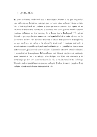    CONCLUSIÓN:


Yo como estudiante puedo decir que la Tecnología Educativa es de gran importancia
para mi formación durante mi carrera, y mas, por que a mi en un futuro esta me servirán
para el desempeños de mi profesión y tengo que tomar en cuenta que a pesar de ser
favorable en muchísimos aspectos no es accesible para todos, por este motivo debemos
continuar trabajando en dos vertientes de la Educación, la Tradicional y Tecnología
Educativa, para aquellos que no cuentan con la posibilidad de acceder a la otra opción
por diversos motivos y no debemos descuidar la calidad de la educación de ninguno de
los dos modelos, no excluir a la educación tradicional y continuar nutriendo y
actualizando sus contenidos y el profesorado deberá tener la capacidad de alternar entre
ambos modelos, pues al tener los dos modelos en el ámbito educativo estamos nutriendo
el aprendizaje de lo estudiantes. Tal ves algunos materiales de estudio serán sustituidos
según avanzamos con la tecnología, pero siempre nos dejan una enseñanza y un
aprendizaje que nos sirve como formación de vida y con el avance de la Tecnología
Educativa todo se podrá hacer sin moverse del salón de clase siempre y cuando se le de
un buen manejo a todo lo que obtengamos de ella.
 
