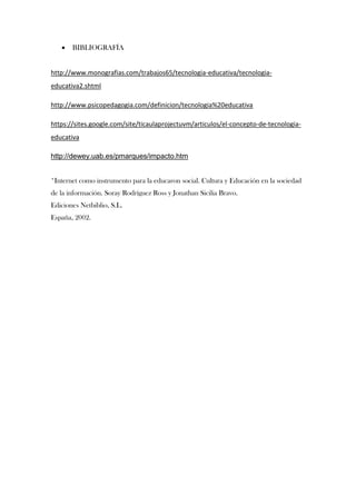    BIBLIOGRAFÍA


http://www.monografias.com/trabajos65/tecnologia-educativa/tecnologia-
educativa2.shtml

http://www.psicopedagogia.com/definicion/tecnologia%20educativa

https://sites.google.com/site/ticaulaprojectuvm/articulos/el-concepto-de-tecnologia-
educativa

http://dewey.uab.es/pmarques/impacto.htm


*Internet como instrumento para la educaron social. Cultura y Educación en la sociedad
de la información. Soray Rodríguez Ross y Jonathan Sicilia Bravo.
Ediciones Netbiblio, S.L.
España, 2002.
 