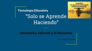 Tecnología Educativa
“Solo se Aprende
Haciendo”
Informática Aplicada a la Educación
Abg. Pedro J. Ramirez
 