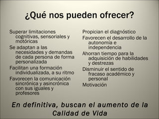 ¿Qué nos pueden ofrecer? Superar limitaciones cognitivas, sensoriales y motóricas Se adaptan a las necesidades y demandas de cada persona de forma personalizada Facilitan una formación individualizada, a su ritmo Favorecen la comunicación sincrónica y asincrónica con sus iguales y profesores Propician el diagnóstico Favorecen el desarrollo de la autonomía e independencia Ahorran tiempo para la adquisición de habilidades y destrezas Disminuir el sentido de fracaso académico y personal Motivación En definitiva, buscan el aumento de la Calidad de Vida 