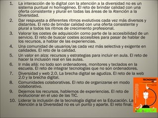 La interacción de lo digital con la atención a la diversidad no es un sistema puntual ni homogéneo. El reto de brindar calidad con una oferta consistente y plural en todas las áreas de la Atención a la Diversidad. Dar respuesta a diferentes ritmos evolutivos cada vez más diversos y distantes. El reto de brindar calidad con una oferta consistente y plural a todos los ritmos de crecimiento profesional. Valorar los costes de adquisición como parte de la accesibilidad de un servicio. El reto de buscar costes accesibles para pasar de hablar de los recursos, a hablar de las experiencias. Una comunidad de usuarios/as cada vez más selectiva y exigente en calidades. El reto de la calidad. Un valor en alza: recursos y estrategias para incluir en aula. El reto de hacer la inclusión real en las aulas. Ir más allá: no todo son ordenadores, monitores y teclados en la escuela. El reto de integrar tecnologías que no son ordenadores. Diversidad y web 2.0. La brecha digital se agudiza. El reto de la web 2.0 y la brecha digital. Comunidades colaborativas. El reto de organizarse en modo colaborativo. Dejemos los recursos, hablemos de experiencias. El reto de evolucionar en el uso de las TIC. Liderar la inclusión de la tecnología digital en la Educación. La Atención a la Diversidad no es un punto y aparte. El reto final. 