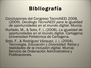 Bibliografía Conclusiones del Congreso TecnoNEEt 2008. (2009).  Decálogo TecnoNEEt para la igualdad de oportunidades en el mundo digital.  Murcia. Hurtado, M., & Soto, F. (. (2008).  La igualdad de oportunidades en el mundo digital.  Cartagena: Universidad Politécnica de Cartagena. Soto, F., & Rodríguez Vázquez, J. (. (2004).  Tecnología, Educación y Diversidad: Retos y realidades de la inclusión digital.  Murcia: Servicio de Ordenación Administrativa y Publicaciones. 