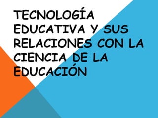 TECNOLOGÍA
EDUCATIVA Y SUS
RELACIONES CON LA
CIENCIA DE LA
EDUCACIÓN
 