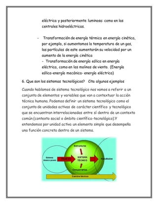eléctrica y posteriormente luminosa: como en las
centrales hidroeléctricas.
- Transformación de energía térmica en energía cinética,
por ejemplo, si aumentamos la temperatura de un gas,
las partículas de este aumentarán su velocidad por un
aumento de la energía cinética
- Transformación de energía eólica en energía
eléctrica, como en los molinos de viento. (Energía
eólica-energía mecánica- energía eléctrica)
6. Que son los sistemas tecnológicos? Cita algunos ejemplos
Cuando hablamos de sistema tecnológico nos vamos a referir a un
conjunto de elementos y variables que van a contextuar la acción
técnica humana. Podemos definir un sistema tecnológico como el
conjunto de unidades activas de carácter científico y tecnológico
que se encuentran interrelacionadas entre sí dentro de un contexto
común (contexto social o ámbito científico-tecnológico).Y
entendemos por unidad activa un elemento simple que desempeña
una función concreta dentro de un sistema.
 