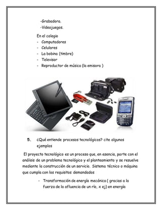 -Grabadora.
-Videojuegos.
En el colegio
- Computadores
- Celulares
- La bobina (timbre)
- Televisor
- Reproductor de música (la emisora )
5. ¿Qué entiende procesos tecnológicos? cite algunos
ejemplos
El proyecto tecnológico es un proceso que, en esencia, parte con el
análisis de un problema tecnológico y el planteamiento y se resuelve
mediante la construcción de un servicio. Sistema técnico o máquina
que cumpla con los requisitos demandados
- Transformación de energía mecánica ( gracias a la
fuerza de la afluencia de un río, x ej) en energía
 