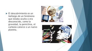  El descubrimiento es un
hallazgo de un fenómeno
que estaba oculto o era
desconocido, como la
gravedad, la penicilina, el
carbono catorce o un nuevo
planeta.
 