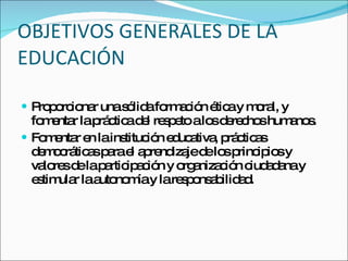 OBJETIVOS GENERALES DE LA EDUCACIÓN Proporcionar una sólida formación ética y moral, y fomentar la práctica del respeto a los derechos humanos. Fomentar en la institución educativa, prácticas democráticas para el aprendizaje de los principios y valores de la participación y organización ciudadana y estimular la autonomía y la responsabilidad. 