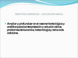 OBJETIVOS GENERALES – EDUCACIÓN BÁSICA Ampliar y profundizar en el razonamiento lógico y analítico para la interpretación y solución de los problemas de la ciencia, la tecnología y de la vida cotidiana. 