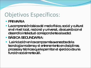 Objetivos Específicos: PRIMARIA La comprensión básica del medio físico, social y cultural en el nivel local, nacional y universal, de acuerdo con el desarrollo intelectual correspondiente a la edad. BÁSICA SECUNDARIA: La iniciación en los campos más avanzados de la tecnología moderna y el entrenamiento en disciplinas, procesos y técnicas que le permitan el ejercicio de una función socialmente útil. 