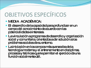 OBJETIVOS ESPECÍFICOS MEDIA  ACADÉMICA: El desarrollo de la capacidad para profundizar en un campo del conocimiento de acuerdo con las potencialidades e intereses. La vinculación a programas de desarrollo y organización social y comunitaria, orientados a dar solución a los problemas sociales de su entorno. La iniciación en los campos más avanzados de la tecnología moderna y el entrenamiento en disciplinas, procesos y técnicas que le permitan el ejercicio de una función socialmente útil. 