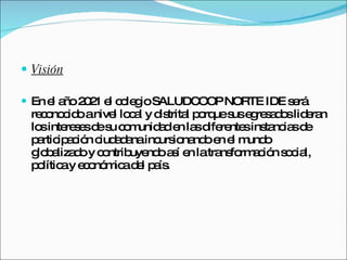 Visión En el año 2021 el colegio SALUDCOOP NORTE IDE será reconocido a nivel local y distrital porque sus egresados lideran los intereses de su comunidad en las diferentes instancias de participación ciudadana incursionando en el mundo globalizado y contribuyendo así en la transformación social, política y económica del país. 