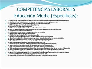 COMPETENCIAS LABORALES Educación Media (Específicas): ✔  Indago los argumentos, evidencias y hechos que llevan a los otros a pensar o expresarse de una determinada forma. ✔  Sustento con argumentos, basados en evidencias, hechos y datos, mis ideas y puntos de vista. ✔  Manifiesto mis ideas y puntos de vista de forma que los otros me comprendan. ✔  Defino los objetivos en conjunto con los otros miembros. ✔  Establezco con los otros las reglas de juego. ✔  Defino con los otros las estrategias de acción favorables para el equipo. ✔  Asigno y asumo roles y responsabilidades de acuerdo con las aptitudes de los miembros del equipo. ✔  Establezco con los otros un plan de acción. ✔  Evalúo la dinámica del equipo y su capacidad de alcanzar resultados. ✔  Respeto los acuerdos establecidos colectivamente. ✔  Evalúo el cumplimiento y la efectividad de los acuerdos. ✔  Utilizo aplicaciones informáticas para el registro y sistematización de la información. ✔  Opero herramientas informáticas para construir y manejar bases de datos con la información recolectada. ✔  Produzco nueva información y conocimiento con base en los análisis desarrollados. ✔  Difundo la información a las personas indicadas utilizando medios adecuados. ✔  Ubico fuentes alternativas para conseguir los recursos no disponibles. ✔  Selecciono los recursos, de acuerdo con parámetros y criterios apropiados para la situación. ✔  Clasifico, ordeno y almaceno los recursos, de acuerdo con parámetros establecidos. ✔  Evalúo los procesos de trabajo para mejorar el uso y aprovechamiento de los recursos. ✔  Optimizo el uso de los recursos disponibles empleando distintos métodos para reducir el mal manejo y el desperdicio. ✔  Analizo los datos para identificar tendencias y factores críticos asociados a los buenos resultados de otros. ✔  Identifico buenas prácticas y las adapto para mejorar mis propios procesos y resultados. ✔  Reconozco los problemas que surgen del uso y disposición de las distintas clases de recursos en diversos contextos. ✔  Identifico prácticas adecuadas para el uso y preservación de los recursos. ✔  Actúo siguiendo los procedimientos establecidos para el uso y preservación de los recursos. 