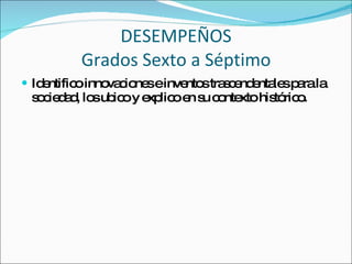 DESEMPEÑOS Grados Sexto a Séptimo Identifico innovaciones e inventos trascendentales para la sociedad, los ubico y explico en su contexto histórico. 