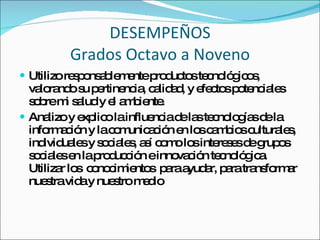 DESEMPEÑOS Grados Octavo a Noveno Utilizo responsablemente productos tecnológicos, valorando su pertinencia, calidad, y efectos potenciales sobre mi salud y el ambiente. Analizo y explico la influencia de las tecnologías de la información y la comunicación en los cambios culturales, individuales y sociales, así como los intereses de grupos sociales en la producción e innovación tecnológica.  Utilizar los  conocimientos  para ayudar, para transformar nuestra vida y nuestro medio 