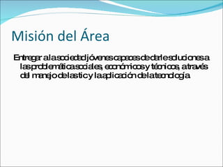 Misión del Área Entregar a la sociedad jóvenes capaces de darle soluciones a las problemática sociales, económicos y técnicos, a través del manejo de las tic y la aplicación de la tecnología.  