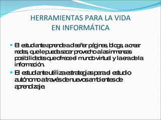 HERRAMIENTAS PARA LA VIDA EN INFORMÁTICA El estudiante aprende a diseñar páginas, blogs, a crear redes, que le pueda sacar provecho a las inmensas posibilidades que ofrece el mundo virtual y la era de la información. El estudiante utiliza estrategias para el estudio autónomo a través de nuevos ambientes de aprendizaje. 