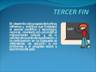 El desarrollo de la capacidad crítica, reflexiva y analítica que fortalezca el avance científico y tecnológico nacional, orientado con prioridad al mejoramiento cultural y de la calidad de la vida de la población, a la participación en la búsqueda de alternativas de solución a los problemas y al progreso social y económico del país 