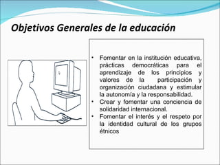 Objetivos Generales de la educación Fomentar en la institución educativa, prácticas democráticas para el aprendizaje de los principios y valores de la  participación y organización ciudadana y estimular la autonomía y la responsabilidad.  Crear y fomentar una conciencia de solidaridad internacional.  Fomentar el interés y el respeto por la identidad cultural de los grupos étnicos 