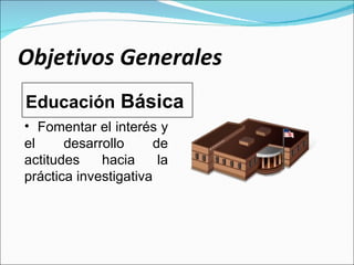 Objetivos Generales Fomentar el interés y el desarrollo de actitudes hacia la práctica investigativa Educación  Básica 