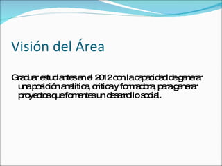 Visión del Área Graduar estudiantes en el 2012 con la capacidad de generar una posición analítica, critica y formadora, para generar proyectos que fomentes un desarrollo social. 