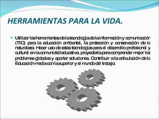 HERRAMIENTAS PARA LA VIDA. Utilizar las herramientas de la tecnología de la información y comunicación (TIC) para la educación ambiental, la protección y conservación de la naturaleza. Hacer uso de estas tecnologías para el desarrollo profesional y cultural en la comunidad educativa, proyectarla para comprender mejor los problemas globales y aportar soluciones .  Contribuir a la articulación de la Educación media con la superior y el mundo del trabajo. 