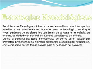 En el área de Tecnología e informática se desarrollan contenidos que les permiten a los estudiantes reconocer el entorno tecnológico en el que viven, partiendo de los elementos que tienen en su casa, en el colegio, su entorno, su ciudad y en general los avances tecnológicos del mundo. Donde la principal estrategia metodológica se centra en el trabajo por proyectos, Enfocados a los intereses personales o sociales del estudiantes, complementado por las tareas previas para el desarrollo del proyecto. El objetivo es mostrarles que la tecnología nace de las necesidades y responde a una serie de peticiones, que mediante la investigación y el desarrollo de procesos o productos tecnológicos, se llega a la solución de problemas concretos de la sociedad. 