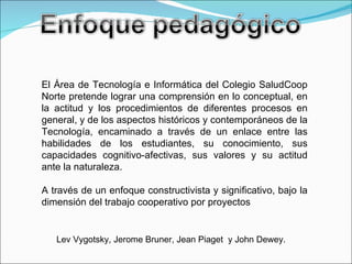El Área de Tecnología e Informática del Colegio SaludCoop Norte pretende lograr una comprensión en lo conceptual, en la actitud y los procedimientos de diferentes procesos en general, y de los aspectos históricos y contemporáneos de la Tecnología, encaminado a través de un enlace entre las habilidades de los estudiantes, su conocimiento, sus capacidades cognitivo-afectivas, sus valores y su actitud ante la naturaleza. A través de un enfoque constructivista y significativo, bajo la dimensión del trabajo cooperativo por proyectos Lev Vygotsky, Jerome Bruner, Jean Piaget  y John Dewey.  