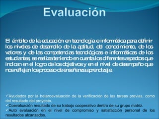 El ámbito de la educación en tecnología e informática para definir los niveles de desarrollo de la aptitud, del conocimiento, de los valores y de las competencias tecnológicas e informáticas de los estudiantes, se realiza teniendo en cuenta los diferentes aspectos que indican en el logro de los objetivos y en el nivel de desempeño que nos reflejan los proceso de enseñanza aprendizaje. Ayudados por la heteroevaluación de la verificación de las tareas previas, como del resultado del proyecto. Coevaluación resultado de su trabajo cooperativo dentro de su grupo matriz. Auto evaluación en el nivel de compromiso y satisfacción personal de los resultados alcanzados. 