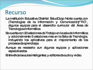 Recurso La institución Educativa Distrital SaludCoop Norte cuenta con (Tecnologías de la Información y Comunicación)"TIC", algunos equipos para el desarrollo curricular del Área de Tecnología e Informática. Se cuenta con 20 estaciones de Trabajo en la sala de Informática y adicionalmente 5 estaciones mas en la Sala de Tecnología, incluyendo los aplicativos para el mejoramiento de los procesos de aprendizaje. Aunque es necesario aun algunos equipos y aplicaciones especializados.  Entre ellos las aulas inteligentes; y editores de audio y video. 