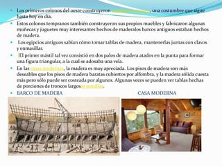 Los primeros colonos del oeste construyeron cabañas de tronco, una costumbre que sigue hasta hoy en día.Estos colonos tempranos también construyeron sus propios muebles y fabricaron algunas muñecas y juguetes muy interesantes hechos de maderalos barcos antiguos estaban hechos de madera.Los egipcios antiguos sabían cómo tomar tablas de madera, mantenerlas juntas con clavos y enmasillar.lEl primer mástil tal vez consistió en dos palos de madera atados en la punta para formar una figura triangular, a la cual se adosaba una vela. En las casas modernas, la madera es muy apreciada. Los pisos de madera son más deseables que los pisos de madera baratas cubiertos por alfombra, y la madera sólida cuesta más pero sólo puede ser costeada por algunos. Algunas veces se pueden ver tablas hechas de porciones de troncos largosassemillas.BARCO DE MADERA                                                             CASA MODERNA 
