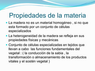 Propiedades de la materiaLa madera no es un material homogéneo , si no que esta formado por un conjunto de células especializadosLa heterogeneidad de la madera se refleja en sus propiedades físicas y mecánicasConjunto de células especializadas en tejidos que  llevan a cabo  las funciones fundamentales del vegetal : ( la conducción de la sabia , la transformación o almacenamiento de los productos vitales y el sostén vegetal )