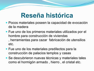 Reseña histórica Pocos materiales poseen la capacidad de evocación de la madera Fue uno de los primeros materiales utilizados por el hombre para construcción de viviendas , herramientas para cazar  fabricación de utensilios etc.Fue uno de los materiales predilectos para la construcción de palacios templos y casas Se descubrieron nuevas técnicas y materiales tales como el hormigón armado , hierro , el cristal etc. 